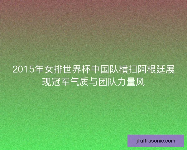 2015年女排世界杯中国队横扫阿根廷展现冠军气质与团队力量风