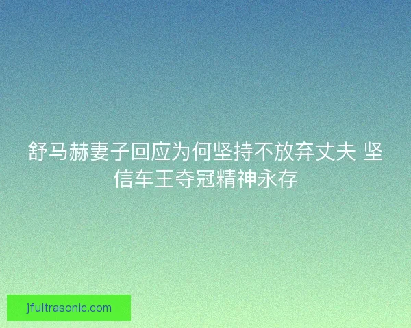 舒马赫妻子回应为何坚持不放弃丈夫 坚信车王夺冠精神永存