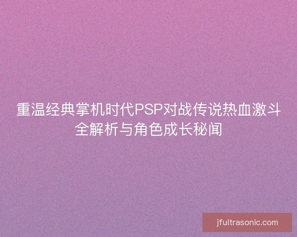 重温经典掌机时代PSP对战传说热血激斗全解析与角色成长秘闻