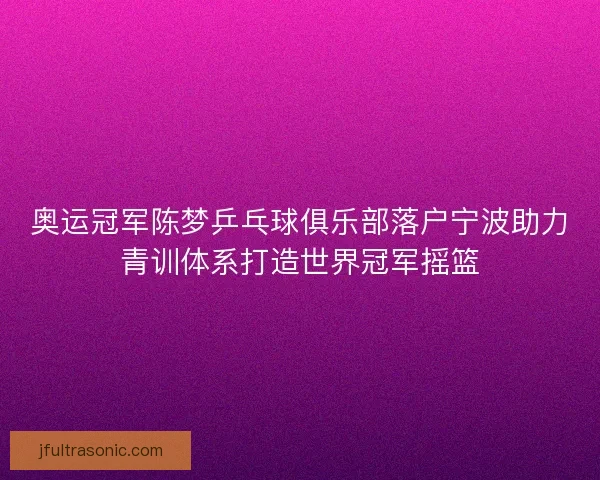 奥运冠军陈梦乒乓球俱乐部落户宁波助力青训体系打造世界冠军摇篮