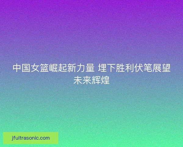 中国女篮崛起新力量 埋下胜利伏笔展望未来辉煌