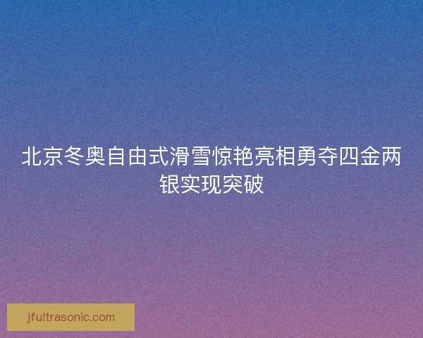 北京冬奥自由式滑雪惊艳亮相勇夺四金两银实现突破 北京冬奥自由式滑雪惊艳亮相勇夺四金两银实现突破