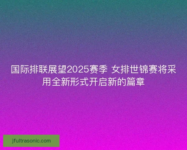 国际排联展望2025赛季 女排世锦赛将采用全新形式开启新的篇章