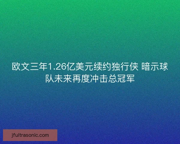 欧文三年1.26亿美元续约独行侠 暗示球队未来再度冲击总冠军
