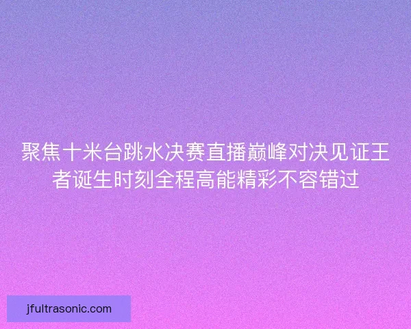 聚焦十米台跳水决赛直播巅峰对决见证王者诞生时刻全程高能精彩不容错过