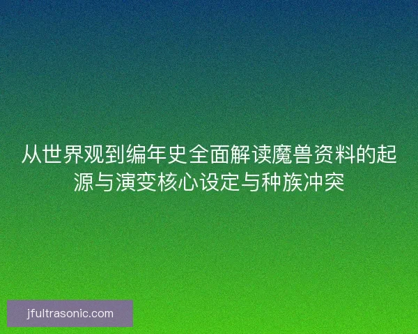从世界观到编年史全面解读魔兽资料的起源与演变核心设定与种族冲突