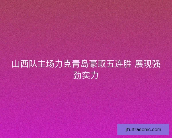 山西队主场力克青岛豪取五连胜 展现强劲实力