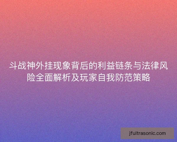 斗战神外挂现象背后的利益链条与法律风险全面解析及玩家自我防范策略