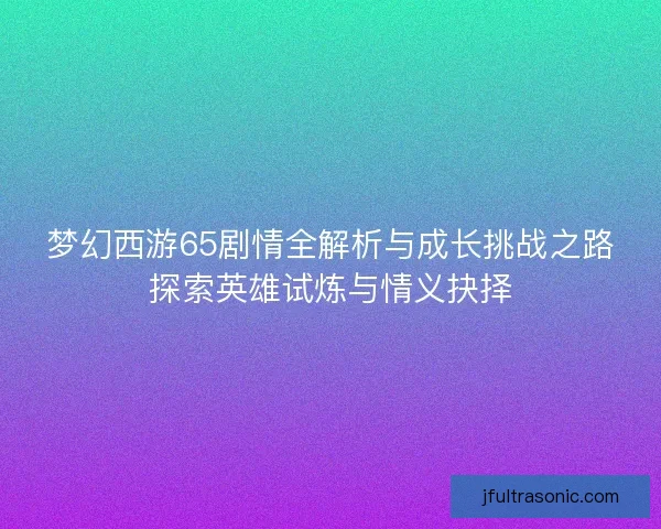 梦幻西游65剧情全解析与成长挑战之路探索英雄试炼与情义抉择
