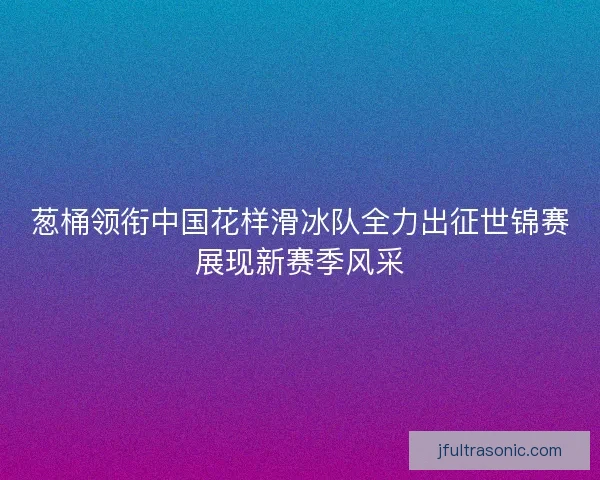 葱桶领衔中国花样滑冰队全力出征世锦赛展现新赛季风采