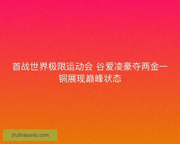 首战世界极限运动会 谷爱凌豪夺两金一铜展现巅峰状态