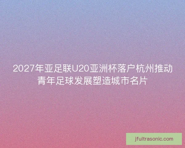 2027年亚足联U20亚洲杯落户杭州推动青年足球发展塑造城市名片