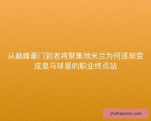 从巅峰豪门到老将聚集地米兰为何逐渐变成皇马球星的职业终点站