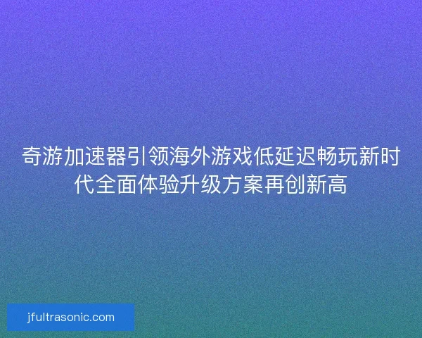奇游加速器引领海外游戏低延迟畅玩新时代全面体验升级方案再创新高