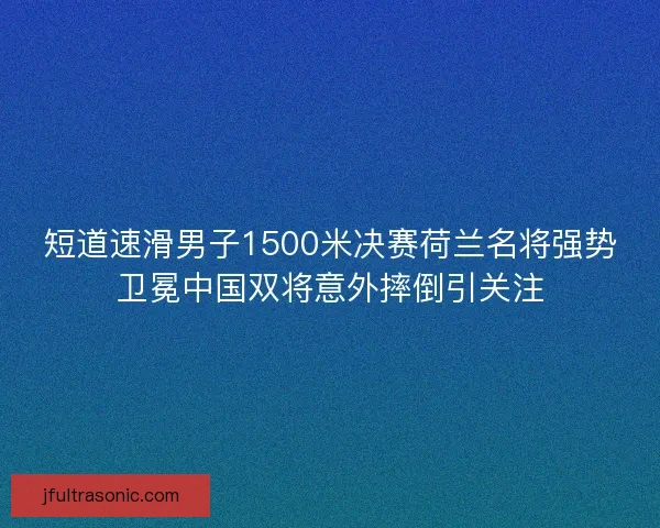 短道速滑男子1500米决赛荷兰名将强势卫冕中国双将意外摔倒引关注