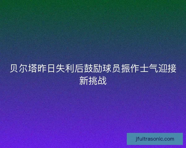 贝尔塔昨日失利后鼓励球员振作士气迎接新挑战 贝尔塔昨日失利后鼓励球员振作士气迎接新挑战
