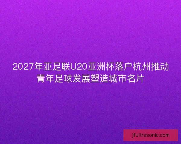 2027年亚足联U20亚洲杯落户杭州推动青年足球发展塑造城市名片