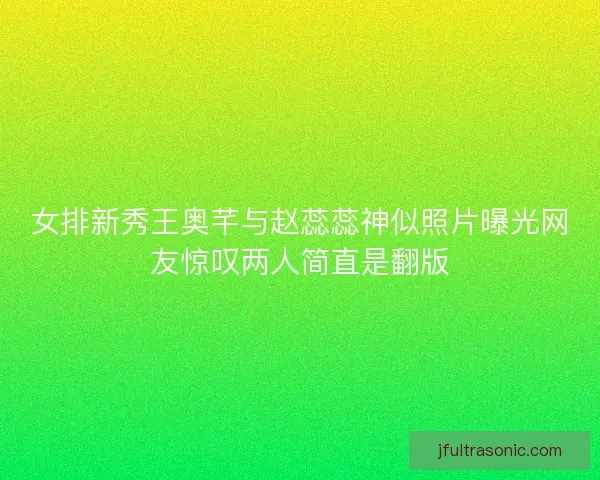 女排新秀王奥芊与赵蕊蕊神似照片曝光网友惊叹两人简直是翻版 女排新秀王奥芊与赵蕊蕊神似照片曝光网友惊叹两人简直是翻版