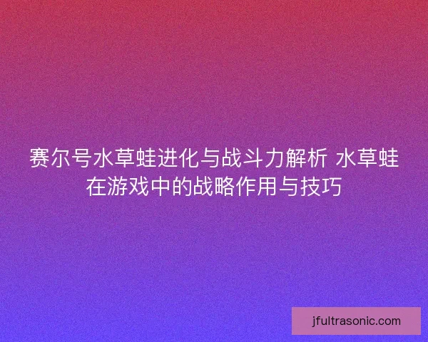 赛尔号水草蛙进化与战斗力解析 水草蛙在游戏中的战略作用与技巧 赛尔号水草蛙进化与战斗力解析 水草蛙在游戏中的战略作用与技巧