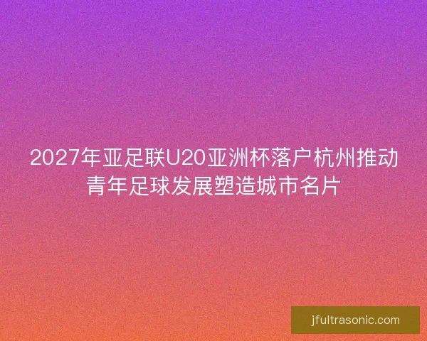 2027年亚足联U20亚洲杯落户杭州推动青年足球发展塑造城市名片 2027年亚足联U20亚洲杯落户杭州推动青年足球发展塑造城市名片