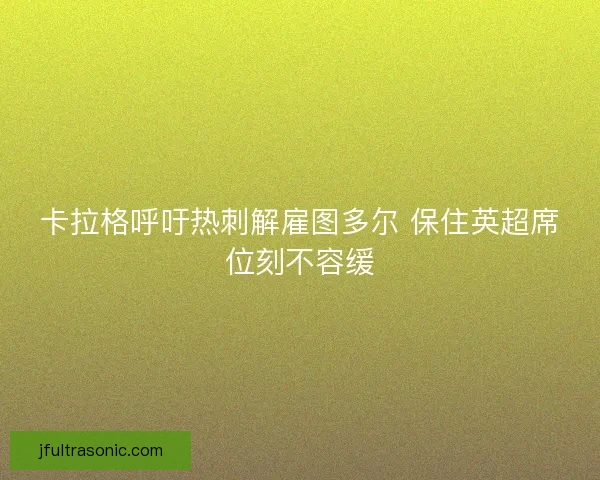 卡拉格呼吁热刺解雇图多尔 保住英超席位刻不容缓 卡拉格呼吁热刺解雇图多尔 保住英超席位刻不容缓