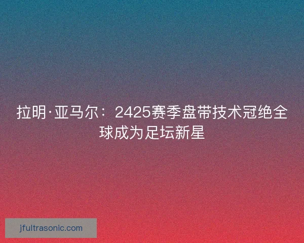 拉明·亚马尔:2425赛季盘带技术冠绝全球成为足坛新星 拉明·亚马尔:2425赛季盘带技术冠绝全球成为足坛新星