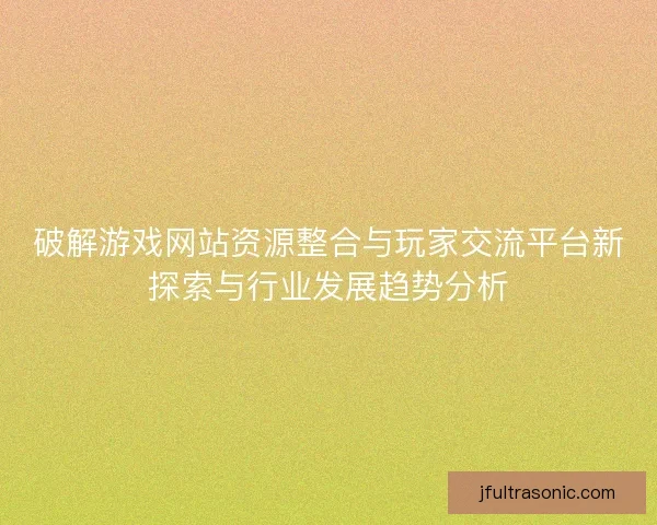 破解游戏网站资源整合与玩家交流平台新探索与行业发展趋势分析 破解游戏网站资源整合与玩家交流平台新探索与行业发展趋势分析
