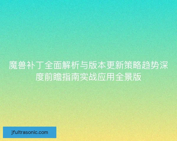 魔兽补丁全面解析与版本更新策略趋势深度前瞻指南实战应用全景版