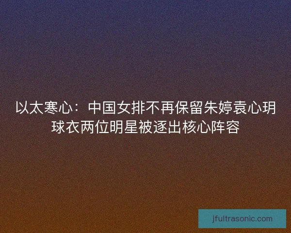 以太寒心：中国女排不再保留朱婷袁心玥球衣两位明星被逐出核心阵容