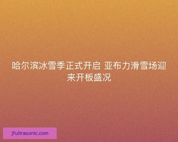哈尔滨冰雪季正式开启 亚布力滑雪场迎来开板盛况